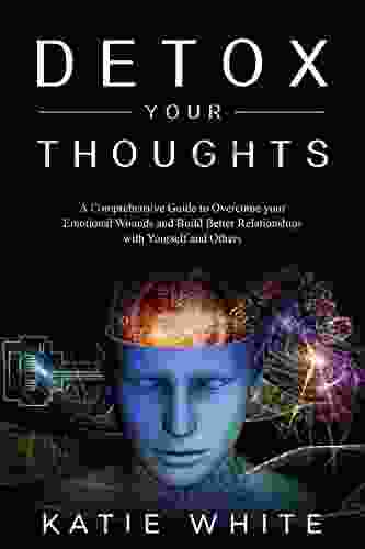 Detox Your Thoughts: A Comprehensive Guide To Overcome Your Emotional Wounds And Build Better Relationships With Yourself And Others