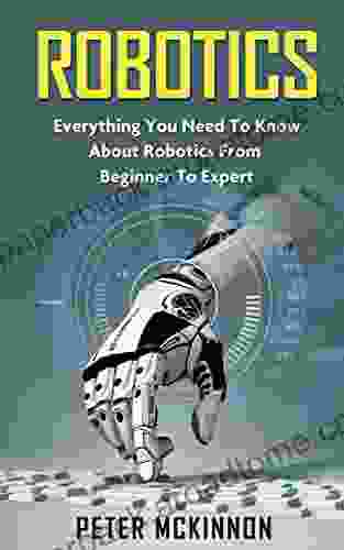 Robotics: Everything You Need To Know About Robotics From Beginner To Expert (Robotics 101 Robotics Mastery)