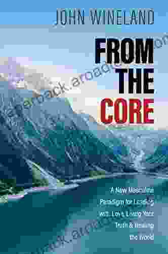 From The Core: A New Masculine Paradigm For Leading With Love Living Your Truth And Healing The World