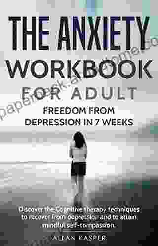 The Anxiety Workbook For Adult : Freedom From Depression In 7 Weeks: Discover The Cognitive Therapy Techniques To Recover From Depression And To Attain Mindful Self Compassion