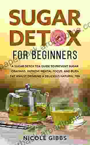 Sugar Detox For Beginners: Sugar Detox Tea Guide To Prevent Cravings Improve Mental Focus And Burn Fat Whilst Drinking A Delicious Natural Tea