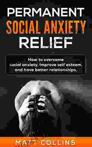 Permanent Social Anxiety Relief: How To Overcome Social Anxiety Improve Self Esteem And Have Better Relationships