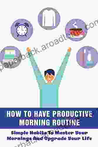 How To Have Productive Morning Routine: Simple Habits To Master Your Mornings And Upgrade Your Life: How To Create Your Own Personal Morning Routine