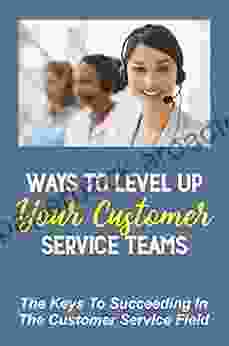 Ways To Level Up Your Customer Service Teams: The Keys To Succeeding In The Customer Service Field: Customer Service Skills